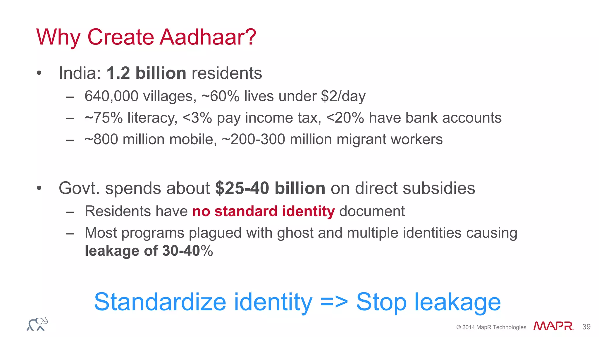 © 2014 MapR Technologies 39
Why Create Aadhaar?
• India: 1.2 billion residents
– 640,000 villages, ~60% lives under $2/day
– ~75% literacy, <3% pay income tax, <20% have bank accounts
– ~800 million mobile, ~200-300 million migrant workers
• Govt. spends about $25-40 billion on direct subsidies
– Residents have no standard identity document
– Most programs plagued with ghost and multiple identities causing
leakage of 30-40%
Standardize identity => Stop leakage
 