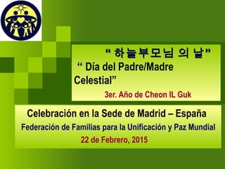 ““ ”하늘부모님 의 날”하늘부모님 의 날
“ Día del Padre/Madre Celestial”
3er. Año de Cheon IL Guk
Celebración en la Sede de Madrid – España
Federación de Familias para la Unificación y Paz Mundial
22 de Febrero, 2015
 