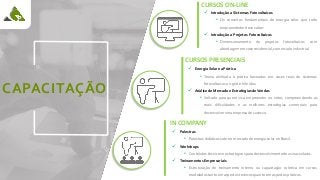 CAPACITAÇÃO
CURSOS ON-LINE
✓ Introdução a Sistemas Fotovoltaicos
• Os conceitos fundamentais de energia solar que todo
empreendedor deve saber.
✓ Introdução a Projetos Fotovoltaicos
• Dimensionamento de projetos fotovoltaicos com
abordagem em case residencial, comercial e industrial.
CURSOS PRESENCIAIS
✓ Energia Solar na Prática
• Teoria alinhada à prática baseados em cases reais de sistemas
fotovoltaicos on-grid e híbridos.
✓ Análise de Mercado e Estratégias de Vendas
• Voltado para quem visa empreender no setor, compreendendo as
reais dificuldades e as melhores estratégias comerciais para
desenvolver uma empresa de sucesso.
IN COMPANY
✓ Palestras
• Palestras didáticas sobre o mercado de energia solar no Brasil.
✓ Workshops
• Conteúdos técnicos e estratégicos para desenvolvimento de usinas solares.
✓ Treinamentos Empresariais
• Estruturação de treinamento interno ou capacitação coletiva em cursos
modelados tanto em aspectos teóricos quanto em aspectos práticos.
 