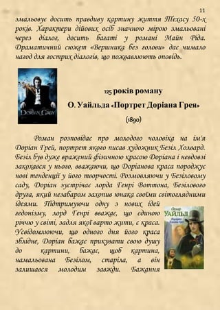11
змальовує досить правдиву картину життя Техасу 50-х
років. Характери дійових осіб значною мірою змальовані
через діалог, досить багаті у романі Майн Ріда.
Драматичний сюжет «Вершника без голови» дає чимало
нагод для гострих діалогів, що пожвавлюють оповідь.
125 років роману
О. Уайльда «Портрет Доріана Грея»
(1890)
Роман розповідає про молодого чоловіка на ім'я
Доріан Грей, портрет якого писав художник Безіл Холвард.
Безіл був дуже вражений фізичною красою Доріана і невдовзі
закохався у нього, вважаючи, що Доріанова краса породжує
нові тенденції у його творчості. Розмовляючи у Безіловому
саду, Доріан зустрічає лорда Генрі Воттона, Безілового
друга, який незабаром захопив юнака своїми світоглядними
ідеями. Підтримуючи одну з нових ідей
гедонізму, лорд Генрі вважає, що єдиною
річчю у світі, задля якої варто жити, є краса.
Усвідомлюючи, що одного дня його краса
зблідне, Доріан бажає прикувати свою душу
до картини, бажає, щоб картина,
намальована Безілом, старіла, а він
залишався молодим завжди. Бажання
 