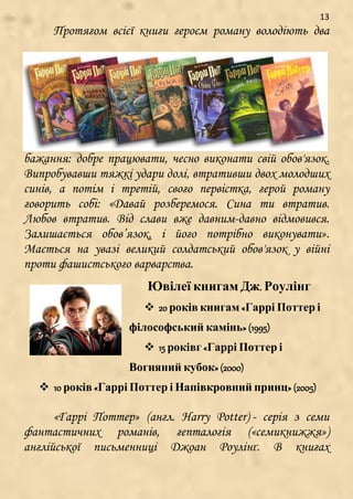 13
Протягом всієї книги героєм роману володіють два
бажання: добре працювати, чесно виконати свій обов'язок.
Випробувавши тяжкі удари долі, втративши двох молодших
синів, а потім і третій, свого первістка, герой роману
говорить собі: «Давай розберемося. Сина ти втратив.
Любов втратив. Від слави вже давним-давно відмовився.
Залишається обов’язок, і його потрібно виконувати».
Мається на увазі великий солдатський обов'язок у війні
проти фашистського варварства.
Ювілеї книгам Дж. Роулінг
 20 років книгам «Гаррі Поттер і
філософський камінь» (1995)
 15 роківг «Гаррі Поттер і
Вогняний кубок» (2000)
 10 років «Гаррі Поттер і Напівкровний принц» (2005)
«Гаррі Поттер» (англ. Harry Potter) - серія з семи
фантастичних романів, гепталогія («семикнижжя»)
англійської письменниці Джоан Роулінґ. В книгах
 