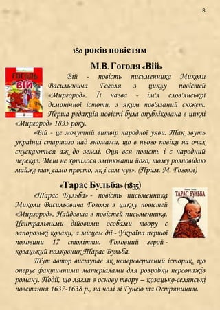 8
180 років повістям
М.В. Гоголя «Вій»
Вій - повість письменника Миколи
Васильовича Гоголя з циклу повістей
«Миргород». Її назва - ім'я слов'янської
демонічної істоти, з яким пов'язаний сюжет.
Перша редакція повісті була опублікована в циклі
«Миргород» 1835 року.
«Вій - це могутній витвір народної уяви. Так звуть
українці старшого над гномами, що в нього повіки на очах
спускаються аж до землі. Оця вся повість і є народний
переказ. Мені не хотілося змінювати його, тому розповідаю
майже так само просто, як і сам чув». (Прим. М. Гоголя)
«Тарас Бульба» (1835)
«Тарас Бульба» - повість письменника
Миколи Васильовича Гоголя з циклу повістей
«Миргород». Найдовша з повістей письменника.
Центральними дійовими особами твору є
запорозькі козаки, а місцем дії - Україна першої
половини 17 століття. Головний герой -
козацький полковник Тарас Бульба.
Тут автор виступає як неперевершений історик, що
оперує фактичними матеріалами для розробки персонажів
роману. Події, що лягли в основу твору – козацько-селянські
повстання 1637-1638 р., на чолі зі Гунею та Остряниним.
 