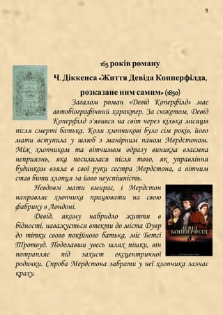 9
165 років роману
Ч. Діккенса «Життя Девіда Копперфілда,
розказане ним самим» (1850)
Загалом роман «Девід Коперфілд» має
автобіографічний характер. За сюжетом, Девід
Коперфілд з'явився на світ через кілька місяців
після смерті батька. Коли хлопчикові було сім років, його
мати вступила у шлюб з манірним паном Мердстоном.
Між хлопчиком та вітчимом одразу виникла взаємна
неприязнь, яка посилилася після того, як управління
будинком взяла в свої руки сестра Мердстона, а вітчим
став бити хлопця за його неуспішність.
Невдовзі мати вмирає, і Мердстон
направляє хлопчика працювати на свою
фабрику в Лондоні.
Девід, якому набридло життя в
бідності, наважується втекти до міста Дувр
до тітки свого покійного батька, міс Бетсі
Тротвуд. Подолавши увесь шлях пішки, він
потрапляє під захист ексцентричної
родички. Спроба Мердстона забрати у неї хлопчика зазнає
краху.
 