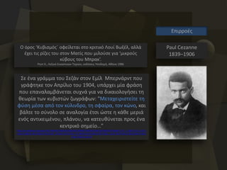 Paul Cezanne
1839–1906
Επιρροές
Ο όρος ‘Κυβισμός΄ οφείλεται στο κριτικό Λουί Βωξέλ, αλλά
έχει τις ρίζες του στον Ματίς που μιλούσε για ‘μικρούς
κύβους του Μπρακ’.
Ρηντ Χ., Λεξικό Εικαστικών Τεχνών, εκδόσεις Υποδομή, Αθήνα 1986
Σε ένα γράμμα του Σεζάν στον Εμίλ Μπερνάρντ που
γράφτηκε τον Απρίλιο του 1904, υπάρχει μία φράση
που επαναλαμβάνεται συχνά για να δικαιολογήσει τη
θεωρία των κυβιστών ζωγράφων: "Μεταχειριστείτε τη
φύση μέσα από τον κύλινδρο, τη σφαίρα, τον κώνο, και
βάλτε το σύνολο σε αναλογία έτσι ώστε η κάθε μεριά
ενός αντικειμένου, πλάνου, να κατευθύνεται προς ένα
κεντρικό σημείο…”
http://el.wikipedia.org/wiki/%CE%9A%CF%85%CE%B2%CE%B9%CF%83%CE%BC%CF%8C%CF%82#.CE.97_.CF.80.CF.81.CE.BF.C
E.AD.CE.BB.CE.B5.CF.85.CF.83.CE.B7_.CF.84.CE.B7.CF.82_.CE.BB.CE.AD.CE.BE.CE.B7.CF.82_.22.CE.9A.CF.85.CE.B2.CE.B9.CF.83.C
E.BC.CF.8C.CF.82.22
 