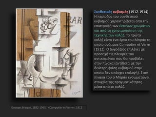 Συνθετικός κυβισμός (1912-1914)
Η περίοδος του συνθετικού
κυβισμού χαρακτηρίζεται από την
επιστροφή των έντονων χρωμάτων
και από τη χρησιμοποίηση της
τεχνικής των κολάζ. Το πρώτο
κολάζ είναι ένα έργο του Μπράκ το
οποίο ονόμασε Compotier et Verre
(1912). Ο ζωγράφος επιλέγει με
προσοχή τις πλευρές του
αντικειμένου που θα προβάλει
στον πίνακα (αντίθετα με την
δεύτερη φάση κυβισμού στην
οποία δεν υπάρχει επιλογή). Στον
πίνακα του ο Μπράκ ενσωματώνει
στοιχεία της πραγματικότητας
μέσα από το κολάζ.
Georges Braque, 1882-1963, «Compotier et Verre», 1912
 