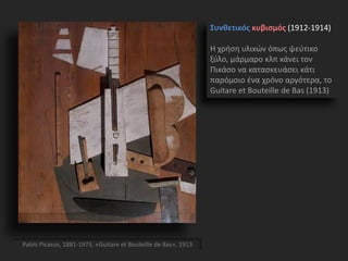 Συνθετικός κυβισμός (1912-1914)
Η χρήση υλικών όπως ψεύτικο
ξύλο, μάρμαρο κλπ κάνει τον
Πικάσο να κατασκευάσει κάτι
παρόμοιο ένα χρόνο αργότερα, το
Guitare et Bouteille de Bas (1913)
Pablo Picasso, 1881-1973, «Guitare et Bouteille de Bas», 1913
 