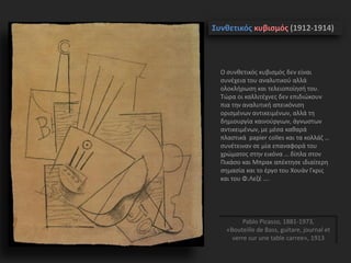 Συνθετικός κυβισμός (1912-1914)
Pablo Picasso, 1881-1973,
«Bouteille de Bass, guitare, journal et
verre sur une table carree», 1913
Ο συνθετικός κυβισμός δεν είναι
συνέχεια του αναλυτικού αλλά
ολοκλήρωση και τελειοποίησή του.
Τώρα οι καλλιτέχνες δεν επιδιώκουν
πια την αναλυτική απεικόνιση
ορισμένων αντικειμένων, αλλά τη
δημιουργία καινούργιων, άγνωστων
αντικειμένων, με μέσα καθαρά
πλαστικά papier colles και τα κολλάζ …
συνέτειναν σε μία επαναφορά του
χρώματος στην εικόνα … δίπλα στον
Πικάσο και Μπρακ απέκτησε ιδιαίτερη
σημασία και το έργο του Χουάν Γκρις
και του Φ.Λεζέ ….
 