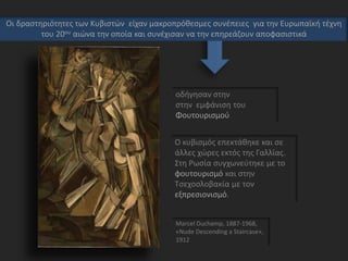 οδήγησαν στην
στην εμφάνιση του
Φουτουρισμού
Marcel Duchamp, 1887-1968,
«Nude Descending a Staircase»,
1912
Οι δραστηριότητες των Κυβιστών είχαν μακροπρόθεσμες συνέπειες για την Ευρωπαϊκή τέχνη
του 20ου αιώνα την οποία και συνέχισαν να την επηρεάζουν αποφασιστικά
Ο κυβισμός επεκτάθηκε και σε
άλλες χώρες εκτός της Γαλλίας.
Στη Ρωσία συγχωνεύτηκε με το
φουτουρισμό και στην
Τσεχοσλοβακία με τον
εξπρεσιονισμό.
 