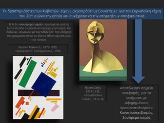 Αποτέλεσαν σημείο
αναφοράς για τα
κινήματα με
αφηρημένους
προσανατολισμούς:
Κονστρουκτιβισμός,
Σουπρεματισμός
Kazimir Malevich, 1879-1935,
«Suprematist Composition», 1916
Η λέξη «σουπρεματισμός» προέρχεται από τη
λατινική ρίζα «suprem» (υπεροχή, κυριαρχία) και
δηλώνει, σύμφωνα με τον Μαλέβιτς, την υπεροχή
του χρώματος πάνω σε όλα τα άλλα τεχνικά μέρη
του πίνακα.
Naum Gabo,
1879-1935,
«Constructive
Head», 1915-16
Οι δραστηριότητες των Κυβιστών είχαν μακροπρόθεσμες συνέπειες για την Ευρωπαϊκή τέχνη
του 20ου αιώνα την οποία και συνέχισαν να την επηρεάζουν αποφασιστικά
 