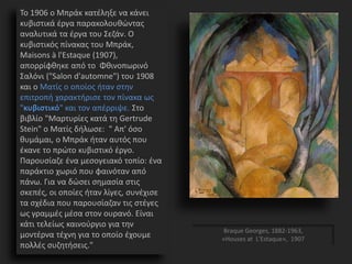 Το 1906 ο Μπράκ κατέληξε να κάνει
κυβιστικά έργα παρακολουθώντας
αναλυτικά τα έργα του Σεζάν. Ο
κυβιστικός πίνακας του Μπράκ,
Maisons à l'Estaque (1907),
απορρίφθηκε από το Φθινοπωρινό
Σαλόνι ("Salon d'automne") του 1908
και ο Ματίς ο οποίος ήταν στην
επιτροπή χαρακτήρισε τον πίνακα ως
"κυβιστικό" και τον απέρριψε. Στο
βιβλίο "Μαρτυρίες κατά τη Gertrude
Stein" ο Ματίς δήλωσε: " Απ' όσο
θυμάμαι, ο Μπράκ ήταν αυτός που
έκανε το πρώτο κυβιστικό έργο.
Παρουσίαζε ένα μεσογειακό τοπίο: ένα
παράκτιο χωριό που φαινόταν από
πάνω. Για να δώσει σημασία στις
σκεπές, οι οποίες ήταν λίγες, συνέχισε
τα σχέδια που παρουσίαζαν τις στέγες
ως γραμμές μέσα στον ουρανό. Είναι
κάτι τελείως καινούργιο για την
μοντέρνα τέχνη για το οποίο έχουμε
πολλές συζητήσεις."
Braque Georges, 1882-1963,
«Houses at L'Estaque», 1907
 