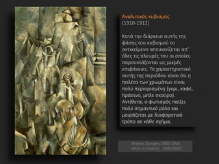 Αναλυτικός κυβισμός
(1910-1912)
Κατά την διάρκεια αυτής της
φάσης του κυβισμού το
αντικείμενο απεικονίζεται απ'
όλες τις πλευρές του οι οποίες
παρουσιάζονται ως μικρές
επιφάνειες. Το χαρακτηριστικό
αυτής της περιόδου είναι ότι η
παλέτα των χρωμάτων είναι
πολύ περιορισμένη (γκρι, καφέ,
πράσινο, μπλε σκούρο).
Αντίθετα, ο φωτισμός παίζει
πολύ σημαντικό ρόλο και
μοιράζεται με διαφορετικό
τρόπο σε κάθε σχήμα.
Braque Georges, 1882-1963
«Broc et Violon», 1909-1910
 