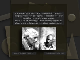 Ούτε ο Πικάσο ούτε ο Μπρακ θέλησαν ποτέ να δηλώσουν τι
ακριβώς ‘εννοούσαν’, ή ποιες ήταν οι προθέσεις τους όταν
ζωγράφιζαν τους κυβιστικούς πίνακες.
Όπως έλεγε και ο ποιητής Τ.Σ. Έλιοτ «Το νόημα βρίσκεται
μέσα στα ίδια τα έργα όπως ένα ποίημα απλώς υπάρχει.»
Pablo Picasso, 1881-1973Braque Georges, 1882-1963
 