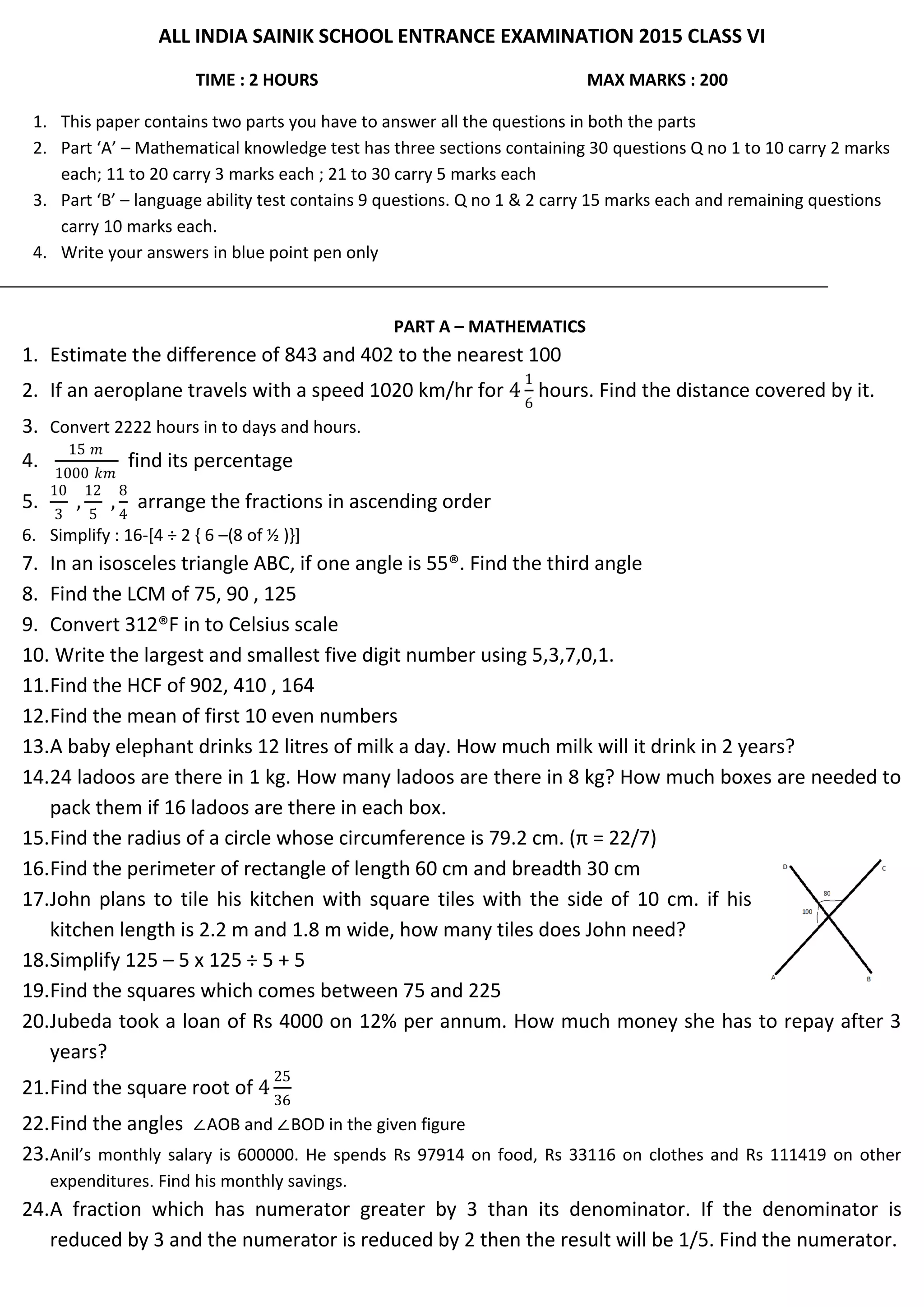 ALL INDIA SAINIK SCHOOL ENTRANCE EXAMINATION 2015 CLASS VI
TIME : 2 HOURS MAX MARKS : 200
1. This paper contains two parts you have to answer all the questions in both the parts
2. Part ‘A’ – Mathematical knowledge test has three sections containing 30 questions Q no 1 to 10 carry 2 marks
each; 11 to 20 carry 3 marks each ; 21 to 30 carry 5 marks each
3. Part ‘B’ – language ability test contains 9 questions. Q no 1 & 2 carry 15 marks each and remaining questions
carry 10 marks each.
4. Write your answers in blue point pen only
PART A – MATHEMATICS
1. Estimate the difference of 843 and 402 to the nearest 100
2. If an aeroplane travels with a speed 1020 km/hr for 4
1
6
hours. Find the distance covered by it.
3. Convert 2222 hours in to days and hours.
4.
15 𝑚
1000 𝑘𝑚
find its percentage
5.
10
3
,
12
5
,
8
4
arrange the fractions in ascending order
6. Simplify : 16-[4 ÷ 2 { 6 –(8 of ½ )}]
7. In an isosceles triangle ABC, if one angle is 55®. Find the third angle
8. Find the LCM of 75, 90 , 125
9. Convert 312®F in to Celsius scale
10. Write the largest and smallest five digit number using 5,3,7,0,1.
11.Find the HCF of 902, 410 , 164
12.Find the mean of first 10 even numbers
13.A baby elephant drinks 12 litres of milk a day. How much milk will it drink in 2 years?
14.24 ladoos are there in 1 kg. How many ladoos are there in 8 kg? How much boxes are needed to
pack them if 16 ladoos are there in each box.
15.Find the radius of a circle whose circumference is 79.2 cm. (π = 22/7)
16.Find the perimeter of rectangle of length 60 cm and breadth 30 cm
17.John plans to tile his kitchen with square tiles with the side of 10 cm. if his
kitchen length is 2.2 m and 1.8 m wide, how many tiles does John need?
18.Simplify 125 – 5 x 125 ÷ 5 + 5
19.Find the squares which comes between 75 and 225
20.Jubeda took a loan of Rs 4000 on 12% per annum. How much money she has to repay after 3
years?
21.Find the square root of 4
25
36
22.Find the angles ∠AOB and ∠BOD in the given figure
23.Anil’s monthly salary is 600000. He spends Rs 97914 on food, Rs 33116 on clothes and Rs 111419 on other
expenditures. Find his monthly savings.
24.A fraction which has numerator greater by 3 than its denominator. If the denominator is
reduced by 3 and the numerator is reduced by 2 then the result will be 1/5. Find the numerator.
 