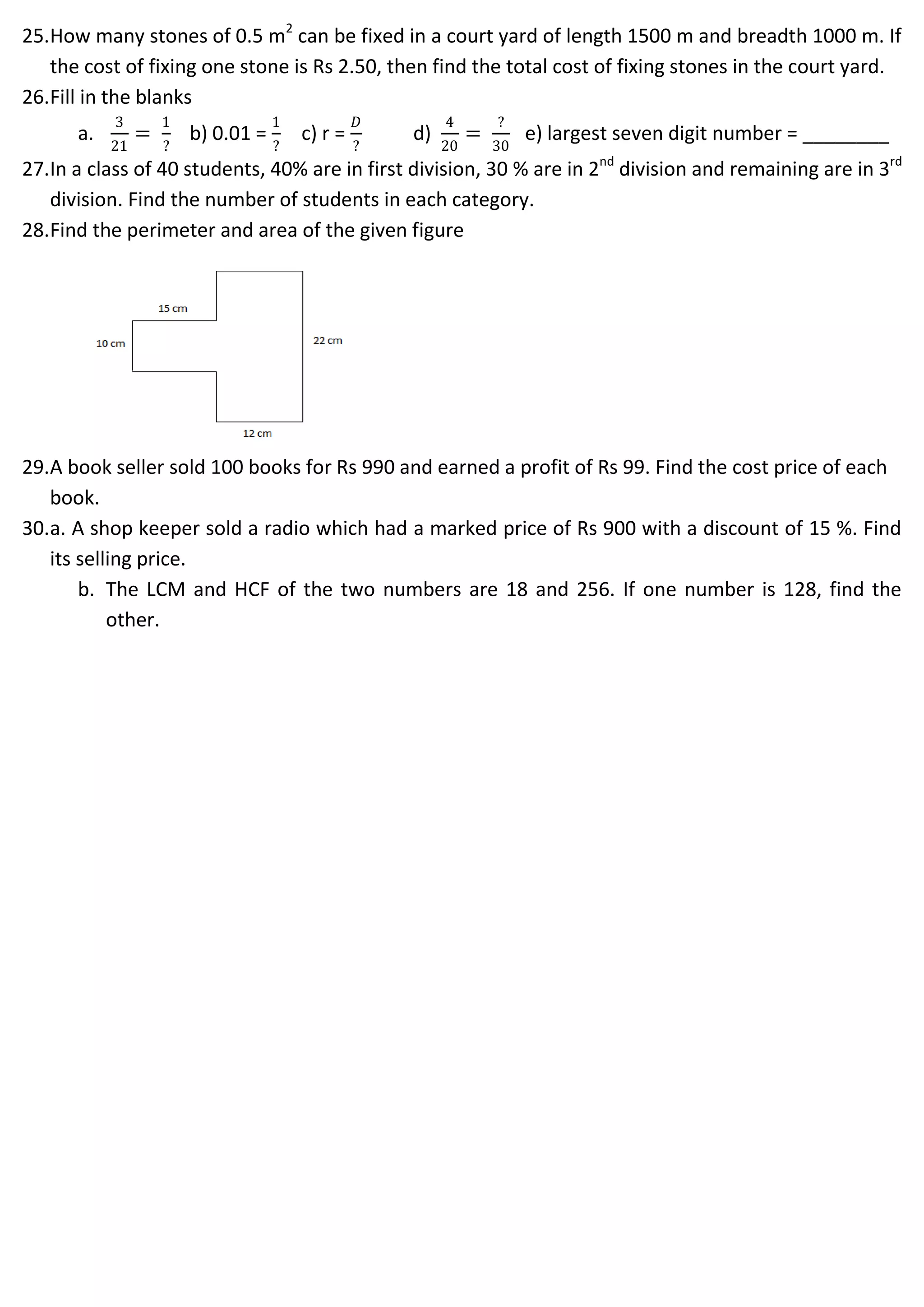 25.How many stones of 0.5 m2
can be fixed in a court yard of length 1500 m and breadth 1000 m. If
the cost of fixing one stone is Rs 2.50, then find the total cost of fixing stones in the court yard.
26.Fill in the blanks
a.
3
21
=
1
?
b) 0.01 =
1
?
c) r =
𝐷
?
d)
4
20
=
?
30
e) largest seven digit number = ________
27.In a class of 40 students, 40% are in first division, 30 % are in 2nd
division and remaining are in 3rd
division. Find the number of students in each category.
28.Find the perimeter and area of the given figure
29.A book seller sold 100 books for Rs 990 and earned a profit of Rs 99. Find the cost price of each
book.
30.a. A shop keeper sold a radio which had a marked price of Rs 900 with a discount of 15 %. Find
its selling price.
b. The LCM and HCF of the two numbers are 18 and 256. If one number is 128, find the
other.
 