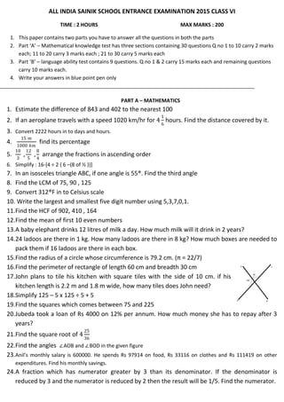 ALL INDIA SAINIK SCHOOL ENTRANCE EXAMINATION 2015 CLASS VI
TIME : 2 HOURS MAX MARKS : 200
1. This paper contains two parts you have to answer all the questions in both the parts
2. Part ‘A’ – Mathematical knowledge test has three sections containing 30 questions Q no 1 to 10 carry 2 marks
each; 11 to 20 carry 3 marks each ; 21 to 30 carry 5 marks each
3. Part ‘B’ – language ability test contains 9 questions. Q no 1 & 2 carry 15 marks each and remaining questions
carry 10 marks each.
4. Write your answers in blue point pen only
PART A – MATHEMATICS
1. Estimate the difference of 843 and 402 to the nearest 100
2. If an aeroplane travels with a speed 1020 km/hr for 4
1
6
hours. Find the distance covered by it.
3. Convert 2222 hours in to days and hours.
4.
15 𝑚
1000 𝑘𝑚
find its percentage
5.
10
3
,
12
5
,
8
4
arrange the fractions in ascending order
6. Simplify : 16-[4 ÷ 2 { 6 –(8 of ½ )}]
7. In an isosceles triangle ABC, if one angle is 55®. Find the third angle
8. Find the LCM of 75, 90 , 125
9. Convert 312®F in to Celsius scale
10. Write the largest and smallest five digit number using 5,3,7,0,1.
11.Find the HCF of 902, 410 , 164
12.Find the mean of first 10 even numbers
13.A baby elephant drinks 12 litres of milk a day. How much milk will it drink in 2 years?
14.24 ladoos are there in 1 kg. How many ladoos are there in 8 kg? How much boxes are needed to
pack them if 16 ladoos are there in each box.
15.Find the radius of a circle whose circumference is 79.2 cm. (π = 22/7)
16.Find the perimeter of rectangle of length 60 cm and breadth 30 cm
17.John plans to tile his kitchen with square tiles with the side of 10 cm. if his
kitchen length is 2.2 m and 1.8 m wide, how many tiles does John need?
18.Simplify 125 – 5 x 125 ÷ 5 + 5
19.Find the squares which comes between 75 and 225
20.Jubeda took a loan of Rs 4000 on 12% per annum. How much money she has to repay after 3
years?
21.Find the square root of 4
25
36
22.Find the angles ∠AOB and ∠BOD in the given figure
23.Anil’s monthly salary is 600000. He spends Rs 97914 on food, Rs 33116 on clothes and Rs 111419 on other
expenditures. Find his monthly savings.
24.A fraction which has numerator greater by 3 than its denominator. If the denominator is
reduced by 3 and the numerator is reduced by 2 then the result will be 1/5. Find the numerator.
 