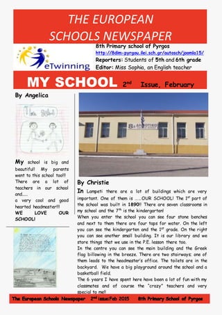 THE EUROPEAN
SCHOOLS NEWSPAPER
8th Primary school of Pyrgos
http://8dim-pyrgou.ilei.sch.gr/autosch/joomla15/
Reporters: Students of 5th and 6th grade
Editor: Miss Sophia, an English teacher
MY SCHOOL 2nd
Issue, February
2015, http://8dim-pyrgou.ilei.sch.gr/autosch/joomla15/By Angelica
My school is big and
beautiful! My parents
went to this school too!!!
There are a lot of
teachers in our school
and.....
a very cool and good
hearted headmaster!!!
WE LOVE OUR
SCHOOL!
By Christie
In Lampeti there are a lot of buildings which are very
important. One of them is ……OUR SCHOOL! The 1st
part of
the school was built in 1890!! There are seven classrooms in
my school and the 7th
is the kindergarten!
When you enter the school you can see four stone benches
and next to them there are four taps for water. On the left
you can see the kindergarten and the 1st
grade. On the right
you can see another small building. It is our library and we
store things that we use in the P.E. lesson there too.
In the centre you can see the main building and the Greek
flag billowing in the breeze. There are two stairways; one of
them leads to the headmaster’s office. The toilets are in the
backyard. We have a big playground around the school and a
basketball field.
The 6 years I have spent here have been a lot of fun with my
classmates and of course the “crazy” teachers and very
special to me!!
 