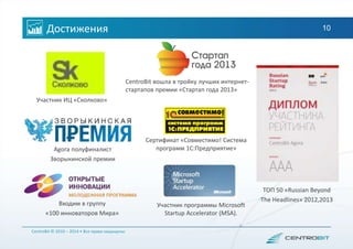 Достижения 10
Сертификат «Совместимо! Система
программ 1С:Предприятие»
CentroBit © 2010 – 2014 • Все права защищены
Участник ИЦ «Сколково»
Входим в группу
«100 инноваторов Мира»
Agora полуфиналист
Зворыкинской премии
CentroBit вошла в тройку лучших интернет-
стартапов премии «Стартап года 2013»
ТОП 50 «Russian Beyond
The Headlines» 2012,2013
Участник программы Microsoft
Startup Accelerator (MSA).
 