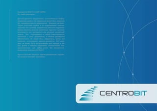 Copyright (c) 2010 CentroBIT AGORA
Все права защищены.
Данный документ предоставлен исключительно в инфор-
мационных целях и его содержание может быть изменено
без предварительного уведомления. Документ не гаран-
Тирует отсутствие ошибок и не подразумевает никаких
гарантий или условий, выраженных явно или подразуме-
ваемых законом, включая косвенные гарантии и условия
окупаемости или пригодности для решения конкретной
задачи. Мы отказываемся от любой ответственности,
связанной с этим документом, и никакие договорные
обязательства не могут быть оформлены, прямо или
косвенно, на основании данного документа. Этот доку-
мент не может быть воспроизведён или передан в лю-
бой форме и любыми средствами, электронными или
механическими, для любых целей, без письменного
разрешения компании CentroBIT.
Agora и CentroBIT являются зарегистрированным торговы-
ми знаками CentroBIT Corporation.
 