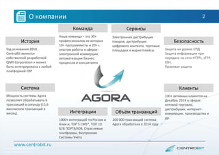 Год основания 2010.
CentroBit является
собственной разработкой
QIWI Corporation и может
быть интегрирована с любой
платформой ERP
История
Защита на уровне СПД
Защита информации при
передаче по сети HTTPs, sFTP,
SSH;
Правовая защита
Безопасность
Мощность системы Agora
позволяет обрабатывать 6
транзакций в секунду (15,6
миллионов транзакций в
месяц).
Система
100+ активных клиентов на
Декабрь 2014 в сферах
оптовой торговли,
дистрибуции, интернет-
коммерции, производства и
др.
Клиенты
1000+ интеграций по России и
Азии и, TOP 5 CMS*, ТОП 10
Б2Б ПОРТАЛОВ, Отраслевые
платформы, Внутренние
Системы Учёта
Интеграции
Наша команда – это 30+
профессионалов из которых
10+ программисты и 20+ с
опытом работы в сферах:
электронной коммерции,
автоматизации бизнес-
процессов и консалтинга
Команда
Электронная дистрибуция
товаров, дистрибуция
цифрового контента, торговые
площадки и маркетплейсы
Сервисы
200 000 транзакций система
Agora обработала в 2014 году
Объём транзакций
*Content Management System
**Global Distribution System
www.centrobit.ru
О компании 2
 