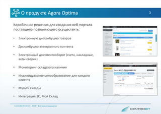 3О продукте Agora Optima
Коробочное решения для создания веб-портала
поставщика позволяющего осуществить:
• Электронную дистрибуцию товаров
• Дистрибуцию электронного контента
• Электронный документооборот (счета, накладные,
акты-сверки)
• Мониторинг складского наличия
• Индивидуальное ценообразование для каждого
клиента
• Мульти склады
• Интеграция 1С, Мой Склад
CentroBit © 2010 – 2014 • Все права защищены
 