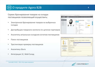 4О продукте Agora B2B
Сервис бронирования товаров на складах
поставщиков позволяющий осуществить:
• Электронное бронирование товаров на выбранных
складах
• Дистрибуцию товарного контента по цепочке партнеров
• Аналитику актуальных складских остатков поставщиков
• Поиск поставщиков
• Трастинговую проверку поставщиков
• Аналитику сбыта
• Интеграция 1С, Мой Склад
CentroBit © 2010 – 2014 • Все права защищены
 
