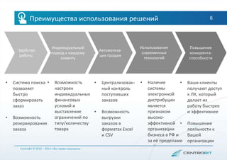 6
• Система поиска
позволяет
быстро
сформировать
заказ
• Возможность
резервирования
заказа
CentroBit © 2010 – 2014 • Все права защищены
Удобство
работы
Индивидуальный
подход к каждому
клиенту
Автоматиза-
ция продаж
• Централизован-
ный контроль
поступивших
заказов
• Возможность
выгрузки
заказов в
форматах Excel
и CSV
• Наличие
системы
электронной
дистрибуции
является
признаком
высоко-
эффективной
организации
бизнеса в РФ и
за её пределами
Использование
современных
технологий
Повышение
конкурента-
способности
Преимущества использования решений
• Возможность
настроек
индивидуальных
финансовых
условий и
выставление
ограничений по
типу/количеству
товара
• Ваши клиенты
получают доступ
к ЛК, который
делает их
работу быстрее
и эффективнее
• Повышение
лояльности к
Вашей
организации
 