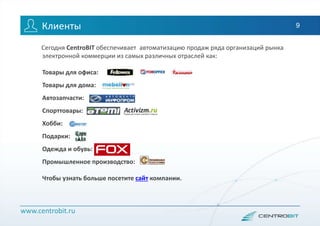 www.centrobit.ru
Клиенты
Сегодня CentroBIT обеспечивает автоматизацию продаж ряда организаций рынка
электронной коммерции из самых различных отраслей как:
Товары для офиса:
Товары для дома:
Автозапчасти:
Спорттовары:
Хобби:
Подарки:
Одежда и обувь:
Промышленное производство:
Чтобы узнать больше посетите сайт компании.
9
 