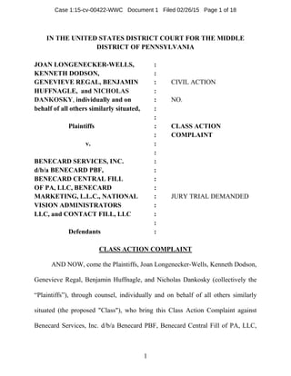 1
IN THE UNITED STATES DISTRICT COURT FOR THE MIDDLE
DISTRICT OF PENNSYLVANIA
JOAN LONGENECKER-WELLS, :
KENNETH DODSON, :
GENEVIEVE REGAL, BENJAMIN : CIVIL ACTION
HUFFNAGLE, and NICHOLAS :
DANKOSKY, individually and on : NO.
behalf of all others similarly situated, :
:
Plaintiffs : CLASS ACTION
: COMPLAINT
v. :
:
BENECARD SERVICES, INC. :
d/b/a BENECARD PBF, :
BENECARD CENTRAL FILL :
OF PA, LLC, BENECARD :
MARKETING, L.L.C., NATIONAL : JURY TRIAL DEMANDED
VISION ADMINISTRATORS :
LLC, and CONTACT FILL, LLC :
:
Defendants :
CLASS ACTION COMPLAINT
AND NOW, come the Plaintiffs, Joan Longenecker-Wells, Kenneth Dodson,
Genevieve Regal, Benjamin Huffnagle, and Nicholas Dankosky (collectively the
“Plaintiffs”), through counsel, individually and on behalf of all others similarly
situated (the proposed "Class"), who bring this Class Action Complaint against
Benecard Services, Inc. d/b/a Benecard PBF, Benecard Central Fill of PA, LLC,
Case 1:15-cv-00422-WWC Document 1 Filed 02/26/15 Page 1 of 18
 