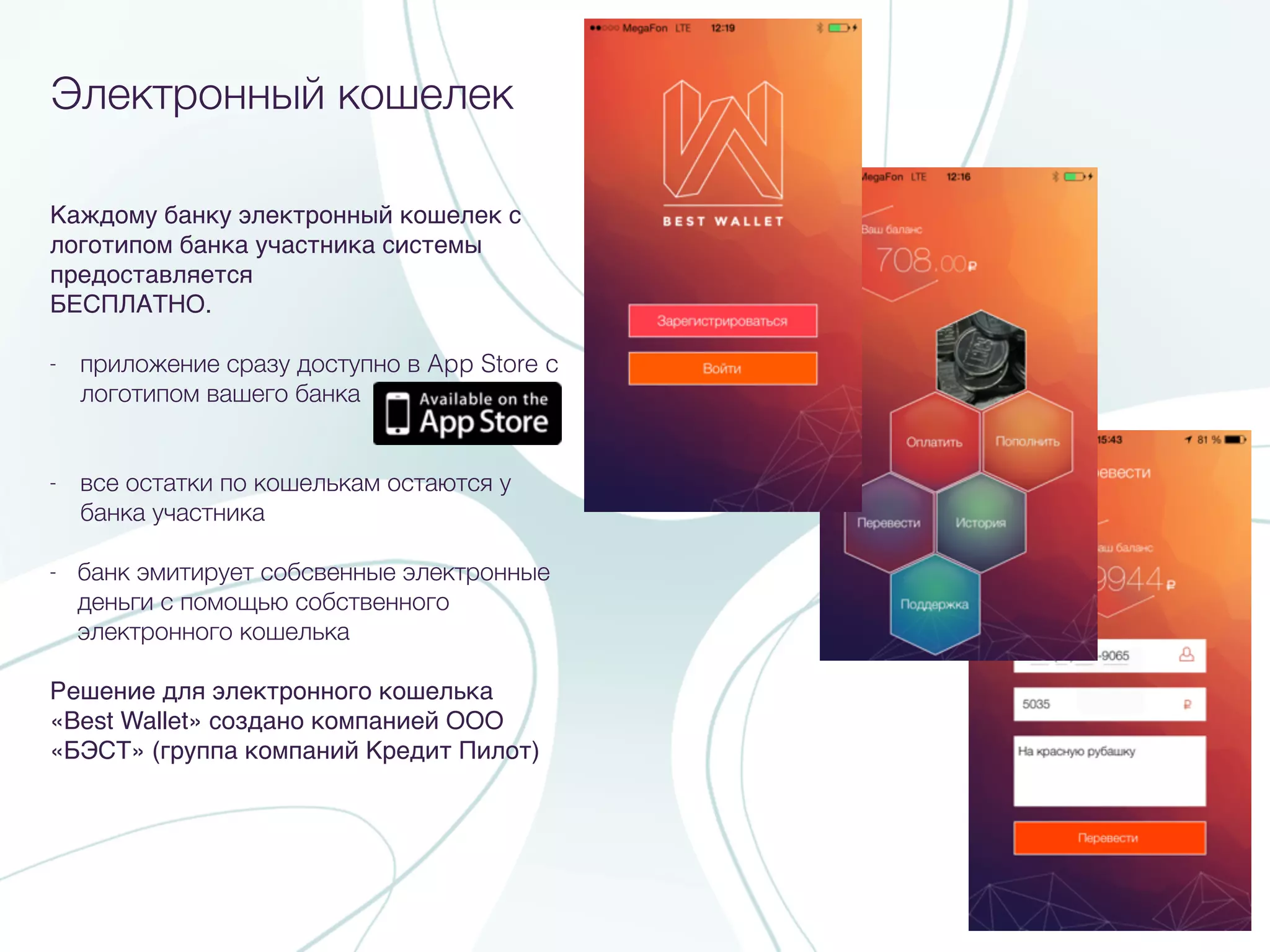 Каждому банку электронный кошелек с
логотипом банка участника системы
предоставляется
БЕСПЛАТНО.
- приложение сразу доступно в App Store c
логотипом вашего банка
- все остатки по кошелькам остаются у
банка участника
- банк эмитирует собсвенные электронные
деньги с помощью собственного
электронного кошелька
Решение для электронного кошелька
«Best Wallet» создано компанией ООО
«БЭСТ» (группа компаний Кредит Пилот)
Электронный кошелек
 