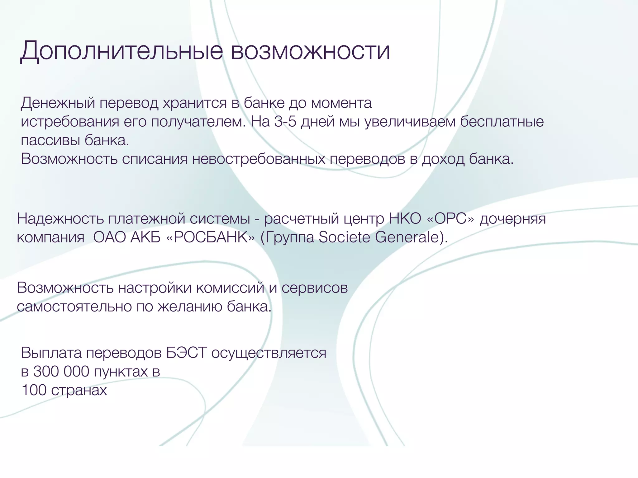 Дополнительные возможности
Выплата переводов БЭСТ осуществляется
в 300 000 пунктах в
100 странах
Денежный перевод хранится в банке до момента
истребования его получателем. На 3-5 дней мы увеличиваем бесплатные
пассивы банка.
Возможность списания невостребованных переводов в доход банка.
Возможность настройки комиссий и сервисов
самостоятельно по желанию банка.
Надежность платежной системы - расчетный центр НКО «ОРС» дочерняя
компания ОАО АКБ «РОСБАНК» (Группа Societe Generale).
 
