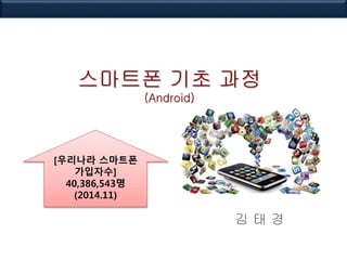 스마트폰 기초 과정
(Android)
김 태 경
[우리나라 스마트폰
가입자수]
40,386,543명
(2014.11)
 