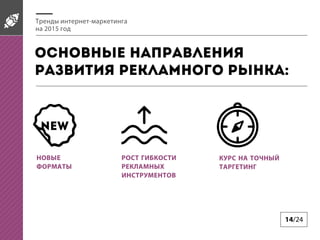 14/24
Тренды интернет-маркетинга
на 2015 год
Основные направления
развития рекламного рынка:
НОВЫЕ
ФОРМАТЫ
РОСТ ГИБКОСТИ
РЕКЛАМНЫХ
ИНСТРУМЕНТОВ
КУРС НА ТОЧНЫЙ
ТАРГЕТИНГ
NEW
 