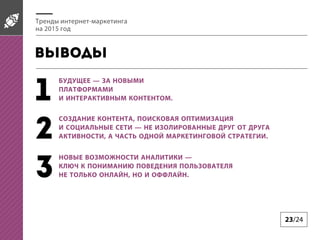 23/24
Тренды интернет-маркетинга
на 2015 год
ВЫВОДЫ
БУДУЩЕЕ — ЗА НОВЫМИ
ПЛАТФОРМАМИ
И ИНТЕРАКТИВНЫМ КОНТЕНТОМ.
СОЗДАНИЕ КОНТЕНТА, ПОИСКОВАЯ ОПТИМИЗАЦИЯ
И СОЦИАЛЬНЫЕ СЕТИ — НЕ ИЗОЛИРОВАННЫЕ ДРУГ ОТ ДРУГА
АКТИВНОСТИ, А ЧАСТЬ ОДНОЙ МАРКЕТИНГОВОЙ СТРАТЕГИИ.2
НОВЫЕ ВОЗМОЖНОСТИ АНАЛИТИКИ —
КЛЮЧ К ПОНИМАНИЮ ПОВЕДЕНИЯ ПОЛЬЗОВАТЕЛЯ
НЕ ТОЛЬКО ОНЛАЙН, НО И ОФФЛАЙН.3
 
