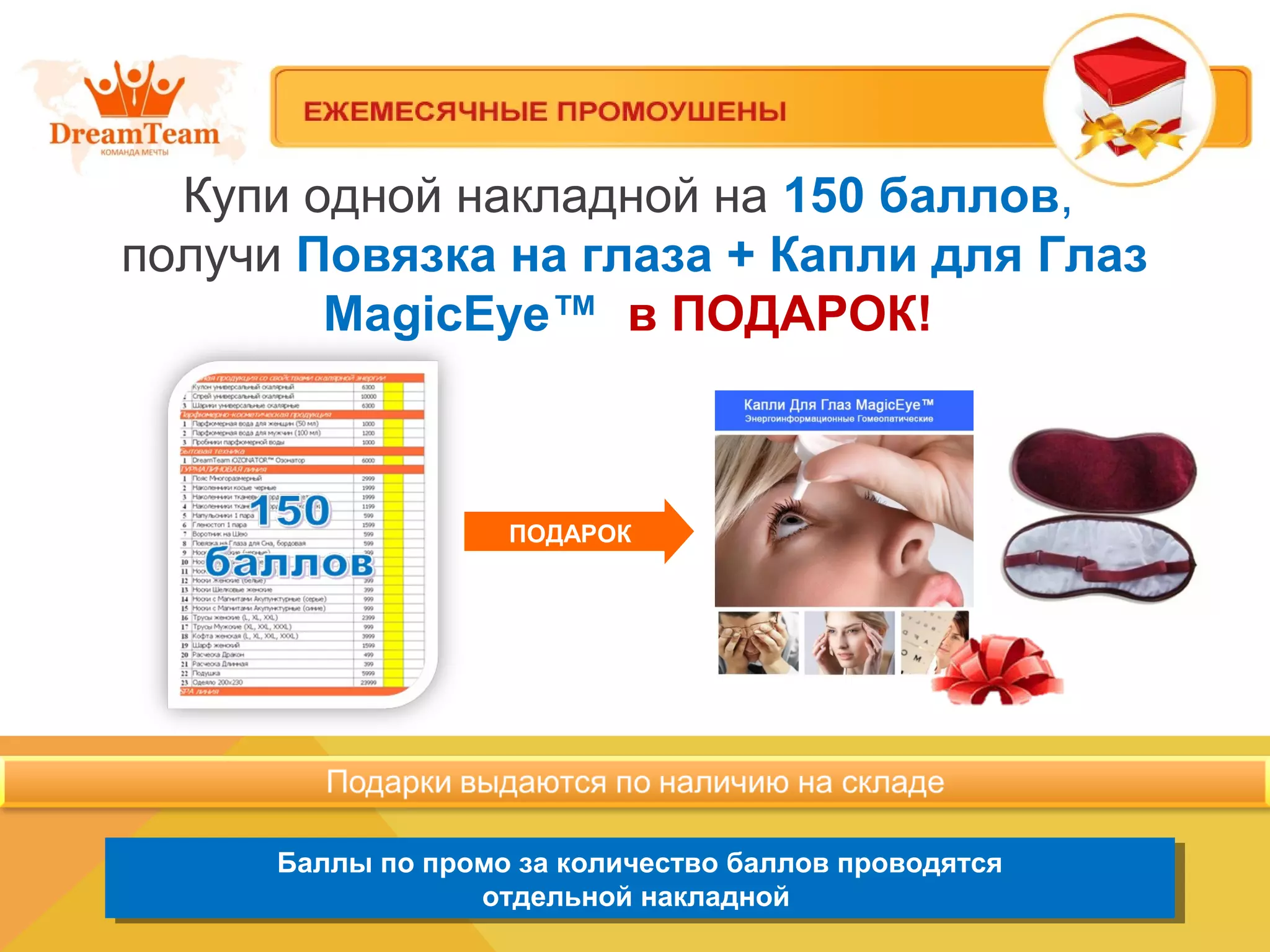 Купи одной накладной на 150 баллов,
получи Повязка на глаза + Капли для Глаз
MagicEye™ в ПОДАРОК!
Баллы по промо за количество баллов проводятся
отдельной накладной
Баллы по промо за количество баллов проводятся
отдельной накладной
ПОДАРОК
 