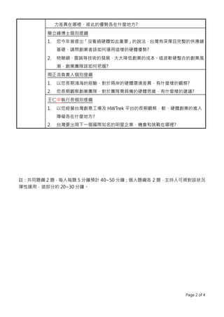 Page 2 of 4
力差異在哪裡，彼此的優勢各在什麼地方?
簡立峰博士個別提綱
1. 您今年曾提出「沒看過硬體如此重要」的說法，台灣有深厚且完整的供應鏈
基礎，請問創業者該如何運用這樣的硬體優勢?
2. 物聯網、雲端等技術的發展，大大降低創業的成本。這波軟硬整合的創業風
潮，創業團隊該如何把握?
周正浩負責人個別提綱
1. 以您長期鴻海的經驗，對於兩岸的硬體環境差異，有什麼樣的觀察?
2. 您長期觀察創業團隊，對於團隊需具備的硬體思維，有什麼樣的建議?
王仁中執行長個別提綱
1. 以您經營台灣創意工場及 HWTrek 平台的長期觀察，軟、硬體創業的進入
障礙各在什麼地方?
2. 台灣要出現下一個國際知名的明星企業，機會和挑戰在哪裡?
註：共同題綱 2 題，每人每題 5 分鐘預計 40~50 分鐘；個人題綱各 2 題，主持人可視對談狀況
彈性運用，這部分約 20~30 分鐘。
 