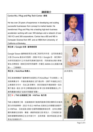 Page 3 of 4
講師簡介
Canice Wu / Plug and Play Tech Center 總裁
He has over 20 years of experience in developing and scaling
successful businesses from concept to market leader. He
transformed Plug and Play into a leading high tech business
accelerator working with over 300 startups and a network of over
180 VC’s and 300 corporations. Canice has a BS and MS in
Computer Science from MIT, and an MBA from University of
California at Berkeley.
簡立峰 / Google 台灣 董事總經理
Google Taiwan 董事總經理及台灣工程研究所所長，並同時負責亞
太區 Chrome 產品系列發展。2006 年加入 Google 前，曾任職中
央研究院資訊所 13 年為研究員兼任副所長，同時曾為台灣大學資
管系合聘教授、微軟亞洲研究院顧問。亦擔任 AAMA 台北搖籃計畫
第一、三期導師。
周正浩 / Kick2Real 負責人
現任鴻海集團旗下富夢網科技服務公司 Kick2Real 平台負責人。在
鴻海集團 8 年，年營收最高創收 107 億台幣。1997 年曾創立自己
企業歷時 9 年半，完成 28 項專利，與多項曾經市場銷售第一名的
電子產品。過去 19 年主導推動超過 30 類 150 款軟硬體產品上市，
擁有豐富的產品"從設計到量產"經驗。
(尚未提供)
王仁中 / TMI 台灣創意工場、HWTrek 執行長
TMI 台灣創意工場，投資網路與行動應用創業初期的團隊及扶植有
潛力的新創事業。2013 年成立 HWTrek 投資成立的硬體加速器平
台 HWTrek，目前超過 2000 位國際硬體創業者註冊，並有台灣硬
體供應鏈包含鴻海、廣達、緯創等超過 150 家加入，已有超過 30
個新硬體開發專案正在合作進行中，並與美國、歐洲等超過 20 個
育成/加速器合作。
 