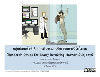 กลุ่มย่อยครั้งที่ 5: การพิจารณาจริยธรรมการวิจัยในคน 
(Research Ethics for Study involving Human Subjects) 
ผศ.นพ.บวรศม ลีระพันธ์ 
RACM302: เวชศาสตร์ชุมชน กลุ่มกุฉินารายณ์ 
3 มีนาคม 2558 
Pix source: http://asheryw.deviantart.com/art/Lab-Rat-2-WIP-202380322 
 