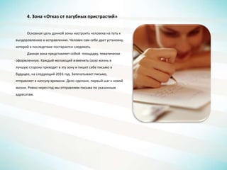 4. Зона «Отказ от пагубных пристрастий»
Основная цель данной зоны настроить человека на путь к
выздоровлению и исправлению. Человек сам себе дает установку,
которой в последствие постарается следовать.
Данная зона представляет собой площадку, тематически
оформленную. Каждый желающий изменить свою жизнь в
лучшую сторону приходит в эту зону и пишет себе письмо в
будущее, на следующий 2016 год. Запечатывает письмо,
отправляет в капсулу времени. Дело сделано, первый шаг к новой
жизни. Ровно через год мы отправляем письма по указанным
адресатам.
 