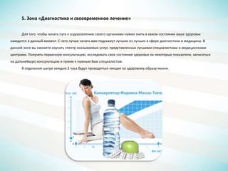 5. Зона «Диагностика и своевременное лечение»
Для того чтобы начать путь к оздоровлению своего организма нужно знать в каком состоянии ваше здоровье
находится в данный момент. С чего лучше начать вам подскажут лучшие из лучших в сфере диагностики и медицины. В
данной зоне вы сможете изучить спектр оказываемых услуг, представленных лучшими специалистами и медицинскими
центрами. Получить первичную консультацию, исследовать свое состояние здоровья на некоторые показатели, записаться
на дальнейшую консультацию и прием к нужным Вам специалистам.
В отдельном шатре каждые 2 часа будут проводиться лекции по здоровому образу жизни.
 