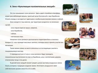 6. Зона «Культивация положительных эмоций»
Это так называемая «зона релакса». Здесь царит спокойная атмосфера,
играет расслабляющая музыка, приятный запах благовоний и звук барабанов.
Утолить жажду и насладиться чудесными и необычными вкусами можно в чайной.
Зона находится под навесом, где территория разделена на несколько
частей:
- зона отдыха (кресла-груши, коврики),
- зона барабанов,
- чайная,
- настольные игры.
Напротив «зоны релакса» располагается территория йоги и пилатеса.
Каждые 1,5 часа проходят массовые занятия, в которых могут принять участие все
желающие.
Также можно прямо на месте записаться на последующие занятия к
понравившемуся мастеру.
С периодичностью в 2 часа в «зоне релакса» будут проходить
показательные выступления по игре на барабанах, шоу с контактными шарами,
этническому танцу и так далее.
В данной зоне каждый сможет увидеть целую выставку воздушных змеев.
Узнать историю и традиции создания змеев. Изготовить воздушного змея
собственными руками запустить его в небо.
 