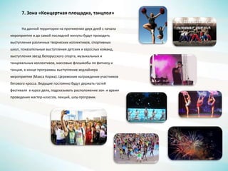 7. Зона «Концертная площадка, танцпол»
На данной территории на протяжении двух дней с начала
мероприятия и до самой последней минуты будут проходить
выступления различных творческих коллективов, спортивных
школ, показательные выступления детских и взрослых команд,
выступления звезд белорусского спорта, музыкальных и
танцевальных коллективов, массовые флешмобы по фитнесу и
танцам, в конце программы выступление хедлайнера
мероприятия (Макса Коржа). Церемония награждения участников
бегового кросса. Ведущие постоянно будут держать гостей
фестиваля в курсе дела, подсказывать расположение зон и время
проведения мастер-классов, лекций, шоу-программ.
 