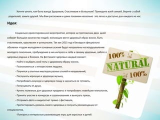 Хотите узнать, как быть всегда Здоровым, Счастливым и Успешным? Приходите всей семьей, берите с собой
родителей, зовите друзей. Мы Вам расскажем и даже покажем насколько это легко и доступно для каждого из нас.
Идея:
Социально-ориентированное мероприятие, которое на протяжении двух дней
соберет большое количество людей, желающих вести здоровый образ жизни, быть
счастливыми, красивыми и успешными. Так как 2015 год в Беларуси официально
объявлен «годом молодежи» основные усилия будут направлены на воодушевление
молодого поколения, пробуждение в них интереса к себе и своему здоровью, заботе о
здоровье родных и близких. На фестивале здоровья каждый сможет:
- Найти и выбрать свой путь к здоровому образу жизни,
- Познакомиться с интересными людьми,
- Поучится у опытных мастеров разных стилей и направлений,
- Послушать хорошую и здоровую музыку,
- Попробовать вкусную и здоровую пищу и научиться ее готовить,
- Потанцевать от души,
- Купить полезные для здоровья предметы и попробовать новейшие технологии,
- Принять участие в конкурсах и соревнованиях и выиграть призы,
- Отправить фото и видеоотчет прямо с фестиваля,
- Протестировать уровень своего здоровья и получить рекомендации от
специалистов,
- Поиграть в интересные развивающие игры для взрослых и детей.
 