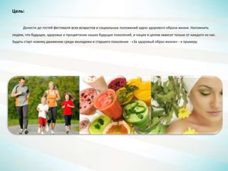 Цель:
Донести до гостей фестиваля всех возрастов и социальных положений идею здорового образа жизни. Напомнить
людям, что будущее, здоровье и процветание наших будущих поколений, и нации в целом зависит только от каждого из нас.
Задать старт новому движению среди молодежи и старшего поколения - «За здоровый образ жизни» - к примеру.
 