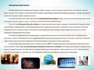 Концепция фестиваля:
Завершающей частью каждого дня праздника будет концерт с участие молодых музыкальных коллективов, группой
Men’s с песней «No Smoking», звезд белорусской эстрады и хедлайнером мероприятия (Максом Коржом) – 2ой день фестиваля,
после чего массовое селфи и красочный салют.
На территории фестиваля будет организован благотворительный фонд. Также, гостями и участниками фестиваля могут
стать дети из детских домов и люди с ограниченными физическими возможностями.
Так как 31 мая Всемирный день без табака вся территория фестиваля будет ограждена специальной изгородью, целью
которой будет информировать гостей мероприятия о том, что данная зона является свободной зоной от курения. В качестве
информационного материала будет использован логотип движения «No Smoking», который будет располагаться по всему
периметру ограждающей конструкции.
Что касается информативной составляющей, на территории Фестиваля расположится инфо-панель с информацией о
Фестивале, картой и программой, а так же информацией об истории организации Фестиваля, спонсорах и партнерах. Напротив
инфо-панели можно будет фотографироваться (размещать фото в социальных сетях с хэштегами).
На всей территории будет действовать свободный доступ Wi-Fi. Что будет обозначено специальными табличками либо
инсталляциями. Также, будут зоны для быстрой подзарядки мобильных телефонов. Они будут расположены в определенных
местах в каждой основной зоне фестиваля. Они будут обозначены таким образом, чтобы каждый гость смог воспользоваться
данной услугой (пуфики с энергоблоком для подзарядки мобильных телефонов, портативные подзарядки.
 