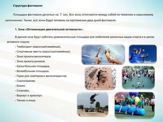 Структура фестиваля:
Площадка фестиваля делиться на 7 зон. Все зоны отличаются между собой по тематике и смысловому
наполнению. Также, все зоны будут активны на протяжении двух дней фестиваля.
1. Зона «Оптимизация двигательной активности»:
В данной зоне будут работать развлекательные площадки для любителей различных видов спорта и в целом
активного отдыха:
- Тимбилдинг (взрослый/семейный),
- Спортивные квесты (взрослые/семейные),
- Зона проката велосипедов,
- Зона проката роликов,
- Баскетбольная площадка,
- Волейбольная площадка,
- Горки для скейтеров и велосипедистов,
- Скалолазание,
- Бокинг,
- Слэклайн,
- Воркаут и армспорт,
- Теннис и иные.
 
