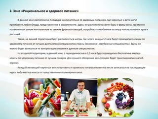 2. Зона «Рациональное и здоровое питание»
В данной зоне расположена площадка исключительно со здоровым питанием. Где взрослые и дети могут
приобрести любое блюдо, представленное в ассортименте. Здесь же расположены фито-бары и фреш-зоны, где можно
полакомиться соком или напитком из свежих фруктов и овощей, попробовать необычные по вкусу чаи из полезных трав и
растений.
Также, на данной территории будут располагаться шатры, где через каждые 2 часа будут проводиться лекции по
здоровому питанию от лучших диетологов и специалистов страны (возможно зарубежные специалисты). Здесь же
можно будет записаться на консультацию и прием к данным специалистам.
На открытой территории, в данной зоне, с периодичностью в 1,5 часа будут проводиться бесплатные мастер-
классы по здоровому питанию от лучших поваров. Для лучшего обозрения весь процесс будет транслироваться на led-
экранах.
Каждый желающий научиться вкусно готовить и правильно питаться может на месте записаться на последующие
курсы либо мастер-классы от представленных кулинарных школ.
 