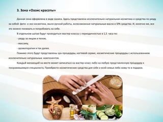 3. Зона «Оазис красоты»
Данная зона оформлена в виде оазиса. Здесь представлена исключительно натуральная косметика и средства по уходу
за собой: фито- и эко-косметика, мыло ручной работы, всевозможные натуральные масла и SPA средства. И, конечно же, все
это можно понюхать и попробовать на себе.
В отдельном шатре будут проводиться мастер-классы с периодичностью в 1,5 часа по:
- уходу за лицом и телом,
- массажу,
- ароматерапии и так далее.
Помимо этого будут представлены spa-процедуры, ногтевой сервис, косметические процедуры с использованием
исключительно натуральных компонентов.
Каждый желающий на месте может записаться на мастер-класс либо на любую представленную процедуру к
понравившемуся специалисту. Приобрести косметические средства для себя и всей семьи либо кому-то в подарок.
 