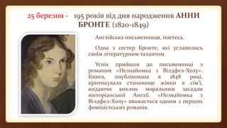 25 березня - 195 років від дня народження АННИ
БРОНТЕ (1820-1849)
Англійська письменниця, поетеса.
Одна з сестер Бронте, які уславились
своїм літературним талантом.
Успіх прийшов до письменниці з
романом «Незнайомка з Вілдфел-Холу».
Книга, опублікована в 1848 році,
критикувала становище жінки в сім'ї,
кидаючи виклик моральним засадам
вікторіанської Англії. «Незнайомка з
Вілдфел-Холу» вважається одним з перших
феміністських романів.
 