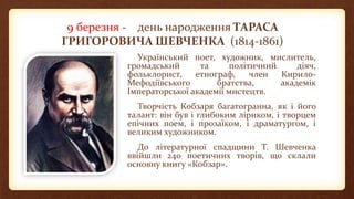 9 березня - день народження ТАРАСА
ГРИГОРОВИЧА ШЕВЧЕНКА (1814-1861)
Український поет, художник, мислитель,
громадський та політичний діяч,
фольклорист, етнограф, член Кирило-
Мефодіївського братства, академік
Імператорської академії мистецтв.
Творчість Кобзаря багатогранна, як і його
талант: він був і глибоким ліриком, і творцем
епічних поем, і прозаїком, і драматургом, і
великим художником.
До літературної спадщини Т. Шевченка
ввійшли 240 поетичних творів, що склали
основну книгу «Кобзар».
 