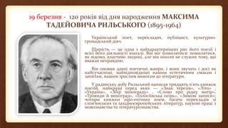 19 березня - 120 років від дня народження МАКСИМА
ТАДЕЙОВИЧА РИЛЬСЬКОГО (1895-1964)
Український поет, перекладач, публіцист, культурно-
громадський діяч.
Щирість — це одна з найхарактерніших рис його поезії і
всієї його діяльності взагалі. Він міг помилятися: помилятися,
як відомо, властиво людині, але він ніколи не служив тому, що
вважав неправдою.
Він оновив давні поетичні жанри, і вони звучать і досі як
найсучасніші, найвідповідніші нашим естетичним смакам і
запитам, нашим зрослим вимогам до літератури.
У радянську добу Рильський написав тридцять п'ять книжок
поезій, найкращі серед яких — «Знак терезів», «Літо» ,
«Україна», «Збір винограду» , «Слово про рідну матір»,
«Троянди й виноград», «Голосіївська осінь», «Зимові записи»;
чотири книжки ліро-епічних поем, багато перекладів зі
слов'янських та західноєвропейських літератур, наукові праці з
мовознавства та літературознавства.
 
